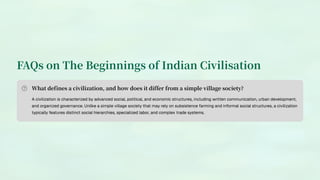 FAQs on The Beginnings of Indian Civilisation
What defines a civilization, and how does it differ from a simple village society?
A civilization is characterized by advanced social, political, and economic structures, including written communication, urban development,
and organized governance. Unlike a simple village society that may rely on subsistence farming and informal social structures, a civilization
typically features distinct social hierarchies, specialized labor, and complex trade systems.
 