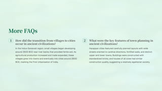 More FAQs
How did the transition from villages to cities
occur in ancient civilizations?
In the Indus-Sarasvati region, small villages began developing
around 3500 BCE near river banks that provided fertile soil. As
agricultural production increased and trade expanded, these
villages grew into towns and eventually into cities around 2600
BCE, marking the First Urbanisation of India.
What were the key features of town planning in
ancient civilizations?
Harappan cities featured carefully planned layouts with wide
streets oriented to cardinal directions, fortified walls, and distinct
upper and lower towns. Buildings were constructed with
standardized bricks, and houses of all sizes had similar
construction quality, suggesting a relatively egalitarian society.
 