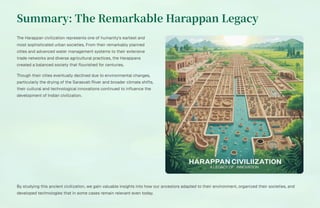 Summary: The Remarkable Harappan Legacy
The Harappan civilization represents one of humanity's earliest and
most sophisticated urban societies. From their remarkably planned
cities and advanced water management systems to their extensive
trade networks and diverse agricultural practices, the Harappans
created a balanced society that flourished for centuries.
Though their cities eventually declined due to environmental changes,
particularly the drying of the Sarasvati River and broader climate shifts,
their cultural and technological innovations continued to influence the
development of Indian civilization.
By studying this ancient civilization, we gain valuable insights into how our ancestors adapted to their environment, organized their societies, and
developed technologies that in some cases remain relevant even today.
 