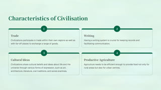 Characteristics of Civilisation
Trade
Civilizations participate in trade within their own regions as well as
with far-off places to exchange a range of goods.
Writing
Having a writing system is crucial for keeping records and
facilitating communication.
Cultural Ideas
Civilizations share cultural beliefs and ideas about life and the
universe through various forms of expression, such as art,
architecture, literature, oral traditions, and social practices.
Productive Agriculture
Agriculture needs to be efficient enough to provide food not only for
rural areas but also for urban centres.
 