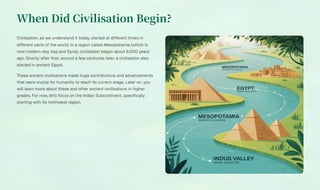 When Did Civilisation Begin?
Civilisation, as we understand it today, started at different times in
different parts of the world. In a region called Mesopotamia (which is
now modern-day Iraq and Syria), civilisation began about 6,000 years
ago. Shortly after that, around a few centuries later, a civilisation also
started in ancient Egypt.
These ancient civilisations made huge contributions and advancements
that were crucial for humanity to reach its current stage. Later on, you
will learn more about these and other ancient civilisations in higher
grades. For now, let's focus on the Indian Subcontinent, specifically
starting with its northwest region.
 
