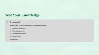 Test Your Knowledge
Try yourself:
What is one of the key characteristics that define a civilisation?
Developed technology
1.
Advanced agriculture
2.
Efficient communication
3.
Variety of crafts
4.
View Solution
 