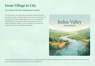 From Village to City
Let's Discuss the First Urbanisation of India:
The large fields of the Punjab (now split between India and Pakistan)
and Sindh (currently in Pakistan) receive water from the Indus River and
its branches. This water supply makes the land rich and suitable for
farming. Further to the east, thousands of years ago, another river
called the Sarasvati flowed from the Himalayas through regions like
Haryana, Punjab, parts of Rajasthan, and Gujarat.
In this entire area, starting around 3500 BCE, small villages developed into towns. As trade and other interactions increased, these towns eventually
grew into larger cities, a change that occurred around 2600 BCE.
 