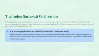 The Indus-Sarasvati Civilization
Archaeologists refer to this ancient civilization using several names: Indus, Harappan, Indus-Sarasvati, or Sindhu-Sarasvati civilization. All these
names are applicable, and the people living in this civilization are known as Harappans. This civilization is recognized as one of the oldest in the world
and it's called the 'First Urbanisation of India'.
Why are the people of this ancient civilization called 'Harappans' today?
The term 'Harappans' comes from the city of Harappa, which is located in present-day Pakistan's Punjab region. Harappa was the first city
of this civilization to be excavated or dug up by archaeologists. This excavation happened a long time ago, between 1920 and 1921, which is
more than a century back.
 