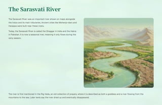 The Sarasvati River
The Sarasvati River was an important river shown on maps alongside
the Indus and its main tributaries. Ancient cities like Mohenjo-daro and
Harappa were built near these rivers.
Today, the Sarasvati River is called the Ghaggar in India and the Hakra
in Pakistan. It is now a seasonal river, meaning it only flows during the
rainy season.
The river is first mentioned in the Rig Veda, an old collection of prayers, where it is described as both a goddess and a river flowing from the
mountains to the sea. Later texts say the river dried up and eventually disappeared.
 