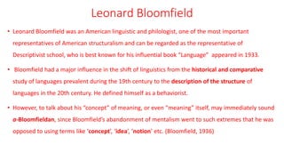 Leonard Bloomfield
• Leonard Bloomfield was an American linguistic and philologist, one of the most important
representatives of American structuralism and can be regarded as the representative of
Descriptivist school, who is best known for his influential book “Language” appeared in 1933.
• Bloomfield had a major influence in the shift of linguistics from the historical and comparative
study of languages prevalent during the 19th century to the description of the structure of
languages in the 20th century. He defined himself as a behaviorist.
• However, to talk about his “concept” of meaning, or even “meaning” itself, may immediately sound
a-Bloomfieldan, since Bloomfield’s abandonment of mentalism went to such extremes that he was
opposed to using terms like ‘concept’, ‘idea’, ‘notion’ etc. (Bloomfield, 1936)
 