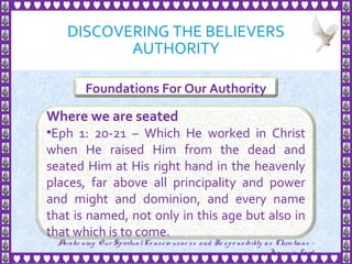DISCOVERING THE BELIEVERS
AUTHORITY
10
Foundations For Our Authority
Where we are seated
•Eph 1: 20-21 – Which He worked in Christ
when He raised Him from the dead and
seated Him at His right hand in the heavenly
places, far above all principality and power
and might and dominion, and every name
that is named, not only in this age but also in
that which is to come.
Awake ning Our SpiritualCo nscio usne ss and Re spo nsibility as Christians -
Je sus is Lo rd
 
