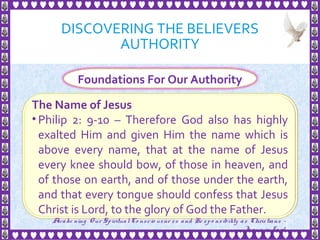 DISCOVERING THE BELIEVERS
AUTHORITY
11
Foundations For Our Authority
The Name of Jesus
• Philip 2: 9-10 – Therefore God also has highly
exalted Him and given Him the name which is
above every name, that at the name of Jesus
every knee should bow, of those in heaven, and
of those on earth, and of those under the earth,
and that every tongue should confess that Jesus
Christ is Lord, to the glory of God the Father.
Awake ning Our SpiritualCo nscio usne ss and Re spo nsibility as Christians -
Je sus is Lo rd
 
