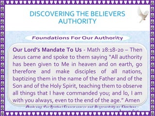 DISCOVERING THE BELIEVERS
AUTHORITY
13
Our Lord’s Mandate To Us - Math 28:18-20 – Then
Jesus came and spoke to them saying “All authority
has been given to Me in heaven and on earth, go
therefore and make disciples of all nations,
baptizing them in the name of the Father and of the
Son and of the Holy Spirit, teaching them to observe
all things that I have commanded you; and lo, I am
with you always, even to the end of the age.” Amen
Awake ning Our SpiritualCo nscio usne ss and Re spo nsibility as Christians -
Je sus is Lo rd
 