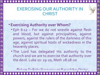 EXERCISING OUR AUTHORITY IN
CHRIST
•Exercising Authority over Whom?
• Eph 6:12 – For we do not wrestle against flesh
and blood, but against principalities, against
powers, against the rulers of the darkness of this
age, against spiritual hosts of wickedness in the
heavenly places.
• The Lord has delegated His authority to the
church and we are to exercise that authority over
the devil. Luke 10: 19-20, Math 28:18-20
14
Awake ning Our SpiritualCo nscio usne ss and Re spo nsibility as Christians -
Je sus is Lo rd
 