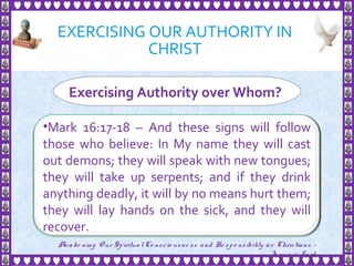 EXERCISING OUR AUTHORITY IN
CHRIST
15
Exercising Authority over Whom?
•Mark 16:17-18 – And these signs will follow
those who believe: In My name they will cast
out demons; they will speak with new tongues;
they will take up serpents; and if they drink
anything deadly, it will by no means hurt them;
they will lay hands on the sick, and they will
recover.
Awake ning Our SpiritualCo nscio usne ss and Re spo nsibility as Christians -
Je sus is Lo rd
 