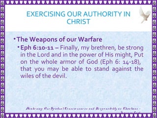 EXERCISING OUR AUTHORITY IN
CHRIST
•The Weapons of our Warfare
•Eph 6:10-11 – Finally, my brethren, be strong
in the Lord and in the power of His might, Put
on the whole armor of God (Eph 6: 14-18),
that you may be able to stand against the
wiles of the devil.
19
Awake ning Our SpiritualCo nscio usne ss and Re spo nsibility as Christians -
Je sus is Lo rd
 