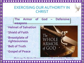 EXERCISING OUR AUTHORITY IN
CHRIST
 Helmet of Salvation
 Shield of Faith
 Breastplate of
righteousness
 Belt of Truth
 Gospel of Peace
20
The Armor of God – Defensive
weapons
Awake ning Our SpiritualCo nscio usne ss and Re spo nsibility as Christians -
Je sus is Lo rd
 