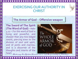 EXERCISING OUR AUTHORITY IN
CHRIST
The Sword of The Spirit
(The Word of God) - Hebr
4:12 – For the word of God is
living and powerful, and
sharper than any two-edged
sword, piercing even to the
division of soul and spirit,
and of joints and marrow,
and is a discerner of the
thoughts and intents of the
heart.
21
The Armor of God – Offensive weapon
Awake ning Our SpiritualCo nscio usne ss and Re spo nsibility as Christians -
Je sus is Lo rd
 