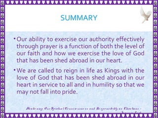 SUMMARY
•Our ability to exercise our authority effectively
through prayer is a function of both the level of
our faith and how we exercise the love of God
that has been shed abroad in our heart.
•We are called to reign in life as Kings with the
love of God that has been shed abroad in our
heart in service to all and in humility so that we
may not fall into pride.
27
Awake ning Our SpiritualCo nscio usne ss and Re spo nsibility as Christians -
Je sus is Lo rd
 