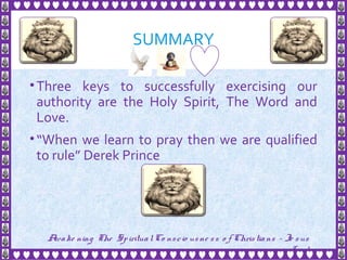 SUMMARY
•Three keys to successfully exercising our
authority are the Holy Spirit, The Word and
Love.
•“When we learn to pray then we are qualified
to rule” Derek Prince
28
Awake ning The SpiritualCo nscio usne ss o f Christians - Je sus
is Lo rd
 