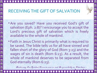 RECEIVING THE GIFT OF SALVATION
• Are you saved? Have you received God’s gift of
salvation (Eph. 2:8)? I encourage you to accept the
Lord’s precious gift of salvation which is freely
available to the whole of mankind.
• Faith in Jesus Christ is primarily what is required to
be saved. The bible tells us for all have sinned and
fallen short of the glory of God (Rom 3:23) and the
wages of sin is death (Rom 6:23). As a result, the
whole of mankind deserves to be separated from
God eternally (Rom 6:23).
29
Awake ning Our SpiritualCo nscio usne ss and Re spo nsibility as Christians -
Je sus is Lo rd
 