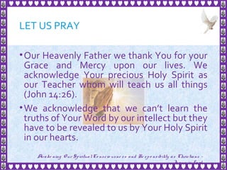 LET US PRAY
•Our Heavenly Father we thank You for your
Grace and Mercy upon our lives. We
acknowledge Your precious Holy Spirit as
our Teacher whom will teach us all things
(John 14:26).
•We acknowledge that we can’t learn the
truths of Your Word by our intellect but they
have to be revealed to us by Your Holy Spirit
in our hearts.
3
Awake ning Our SpiritualCo nscio usne ss and Re spo nsibility as Christians -
Je sus is Lo rd
 