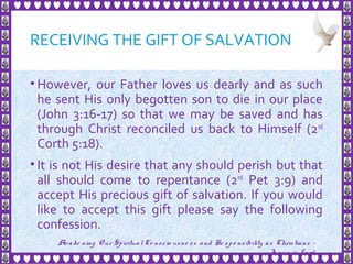 RECEIVING THE GIFT OF SALVATION
• However, our Father loves us dearly and as such
he sent His only begotten son to die in our place
(John 3:16-17) so that we may be saved and has
through Christ reconciled us back to Himself (2nd
Corth 5:18).
• It is not His desire that any should perish but that
all should come to repentance (2nd
Pet 3:9) and
accept His precious gift of salvation. If you would
like to accept this gift please say the following
confession.
30
Awake ning Our SpiritualCo nscio usne ss and Re spo nsibility as Christians -
Je sus is Lo rd
 