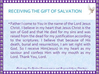 RECEIVING THE GIFT OF SALVATION
• Father I come to You in the name of the Lord Jesus
Christ. I believe in my heart that Jesus Christ is the
son of God and that He died for my sins and was
raised from the dead for my justification according
to the scriptures. I believe that because of His
death, burial and resurrection, I am set right with
God. So I receive Him(Jesus) in my heart as my
saviour and confess Him with my mouth as my
Lord. Thank You, Lord.
31
Awake ning Our SpiritualCo nscio usne ss and Re spo nsibility as Christians -
Je sus is Lo rd
 