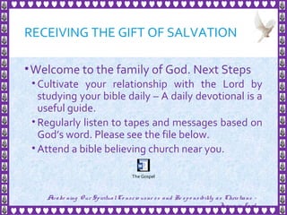 RECEIVING THE GIFT OF SALVATION
•Welcome to the family of God. Next Steps
• Cultivate your relationship with the Lord by
studying your bible daily – A daily devotional is a
useful guide.
• Regularly listen to tapes and messages based on
God’s word. Please see the file below.
• Attend a bible believing church near you.
32
Awake ning Our SpiritualCo nscio usne ss and Re spo nsibility as Christians -
Je sus is Lo rd
The Gospel
 