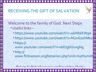 RECEIVING THE GIFT OF SALVATION
Welcome to the family of God. Next Steps
•Useful links –
• https://www.youtube.com/watch?v=aikNbkFdt9A
• https://www.youtube.com/watch?v=NUvGz0hMezA
• https://
www.youtube.com/watch?v=ddQgbQuvgNg
• http://
www.flcbranson.org/listseries.php?xml=rss/Humility.
33
Awake ning Our SpiritualCo nscio usne ss and Re spo nsibility as Christians -
Je sus is Lo rd
 