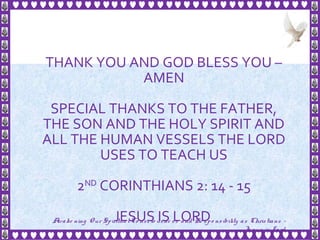 34
THANK YOU AND GOD BLESS YOU –
AMEN
SPECIAL THANKS TO THE FATHER,
THE SON AND THE HOLY SPIRIT AND
ALL THE HUMAN VESSELS THE LORD
USES TO TEACH US
2ND
CORINTHIANS 2: 14 - 15
JESUS IS LORDAwake ning Our SpiritualCo nscio usne ss and Re spo nsibility as Christians -
Je sus is Lo rd
 