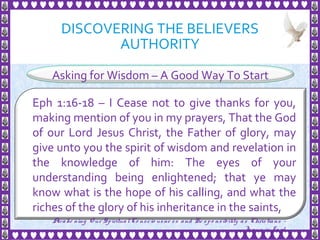 DISCOVERING THE BELIEVERS
AUTHORITY
6
Asking for Wisdom – A Good Way To Start
Eph 1:16-18 – I Cease not to give thanks for you,
making mention of you in my prayers, That the God
of our Lord Jesus Christ, the Father of glory, may
give unto you the spirit of wisdom and revelation in
the knowledge of him: The eyes of your
understanding being enlightened; that ye may
know what is the hope of his calling, and what the
riches of the glory of his inheritance in the saints,
Awake ning Our SpiritualCo nscio usne ss and Re spo nsibility as Christians -
Je sus is Lo rd
 