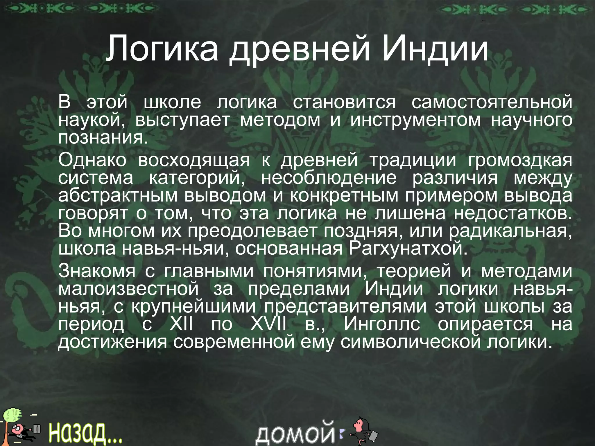 Логика древней Индии В этой школе логика становится самостоятельной наукой, выступает методом и инструментом научного познания.  Однако восходящая к древней традиции громоздкая система категорий, несоблюдение различия между абстрактным выводом и конкретным примером вывода говорят о том, что эта логика не лишена недостатков. Во многом их преодолевает поздняя, или радикальная, школа навья-ньяи, основанная Рагхунатхой. Знакомя с главными понятиями, теорией и методами малоизвестной за пределами Индии логики навья-ньяя, с крупнейшими представителями этой школы за период с  XII  по  XVII  в., Инголлс опирается на достижения современной ему символической логики. назад... домой 