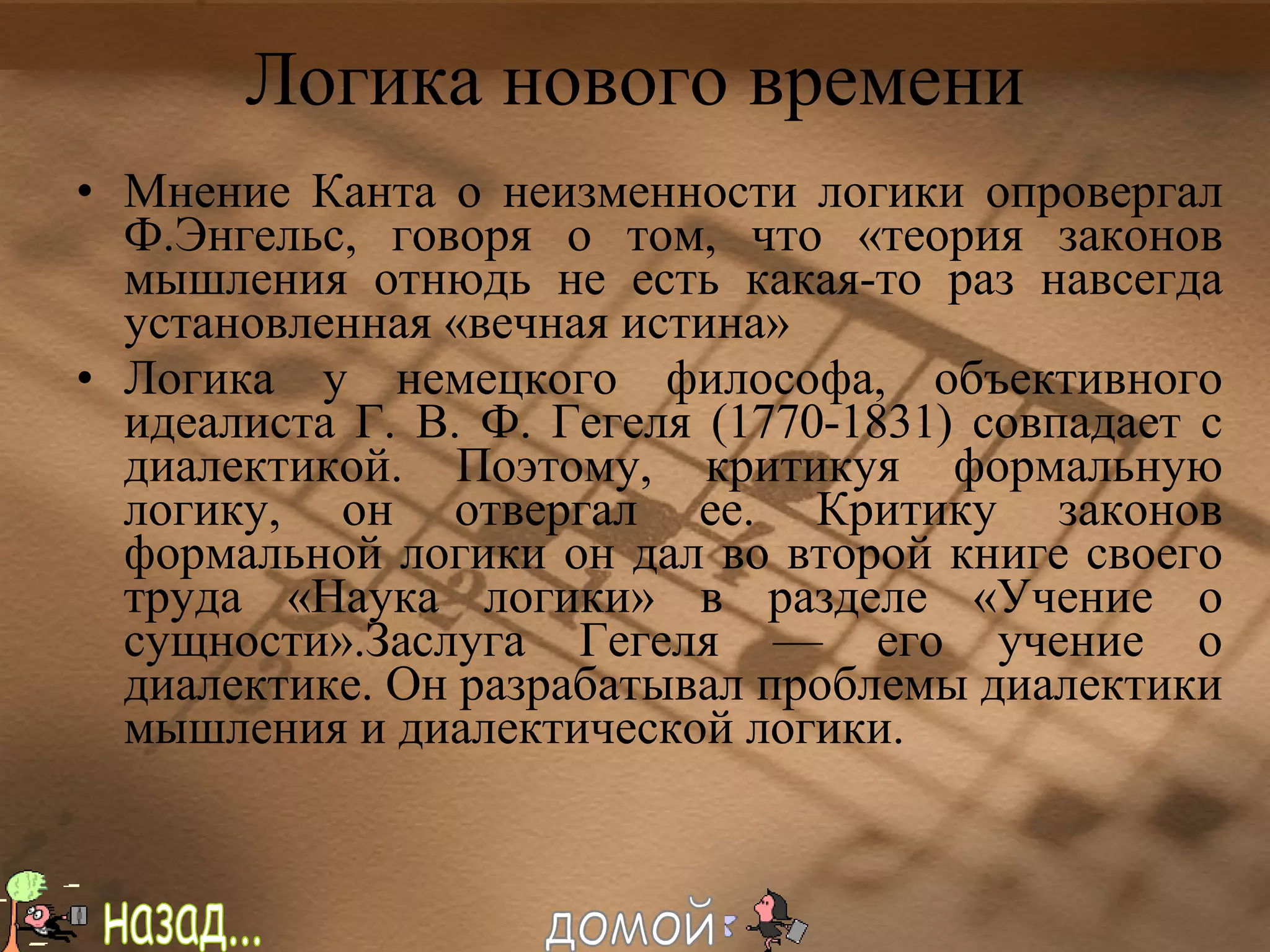 Логика нового времени Мнение Канта о неизменности логики опровергал Ф.Энгельс, говоря о том, что «теория законов мышления отнюдь не есть какая-то раз навсегда установленная «вечная истина» Логика у немецкого философа, объективного идеалиста Г. В. Ф. Гегеля (1770-1831) совпадает с диалектикой. Поэтому, критикуя формальную логику, он отвергал ее. Критику законов формальной логики он дал во второй книге своего труда «Наука логики» в разделе «Учение о сущности».Заслуга Гегеля — его учение о диалектике. Он разрабатывал проблемы диалектики мышления и диалектической логики. назад... домой 