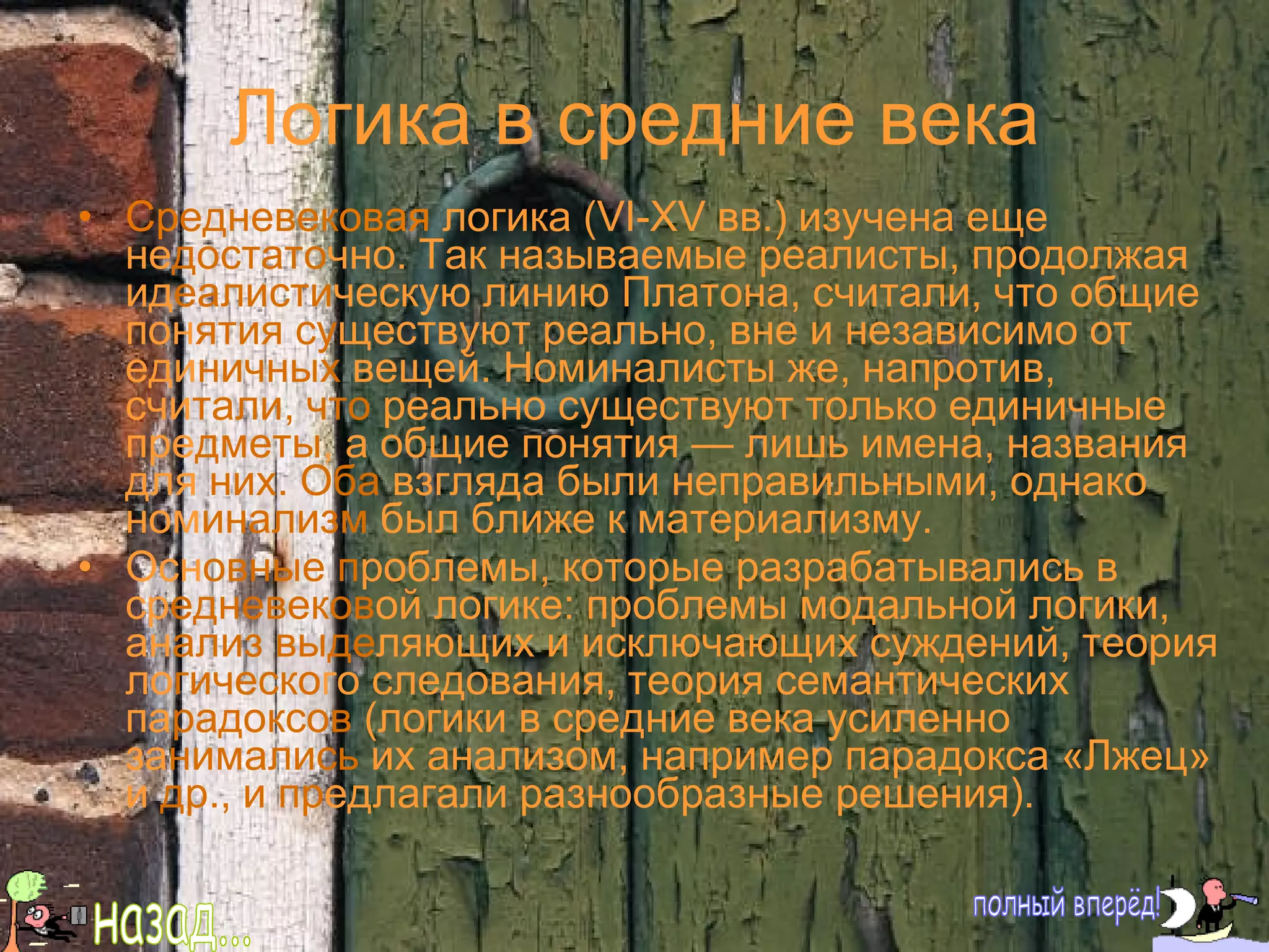Логика в средние века Ср едневек овая  логика ( VI -Х V  вв.) изучена еще не достато чно. Так называемые реалисты, продолжая ид еалисти ческую линию Платона, считали, что общие пон ятия су ществуют реально, вне и независимо от еди ничных  вещей. Номиналисты же, напротив, счи тали, что  реально существуют только единичные пре дметы , а общие понятия — лишь имена, названия для  них. Оба  взгляда были неправильными, однако ном инализм  был ближе к материализму. Осн овные п роблемы, которые разрабатывались в ср едневеков ой логике: проблемы модальной логики, ан ализ выде ляющих и исключающих суждений, теория ло гическо го следования, теория семантических па радоксов  (логики в средние века усиленно за нимались  их анализом, например парадокса «Лжец» и  др., и   пр едлагали разнообразные решения). полный вперёд! назад... 
