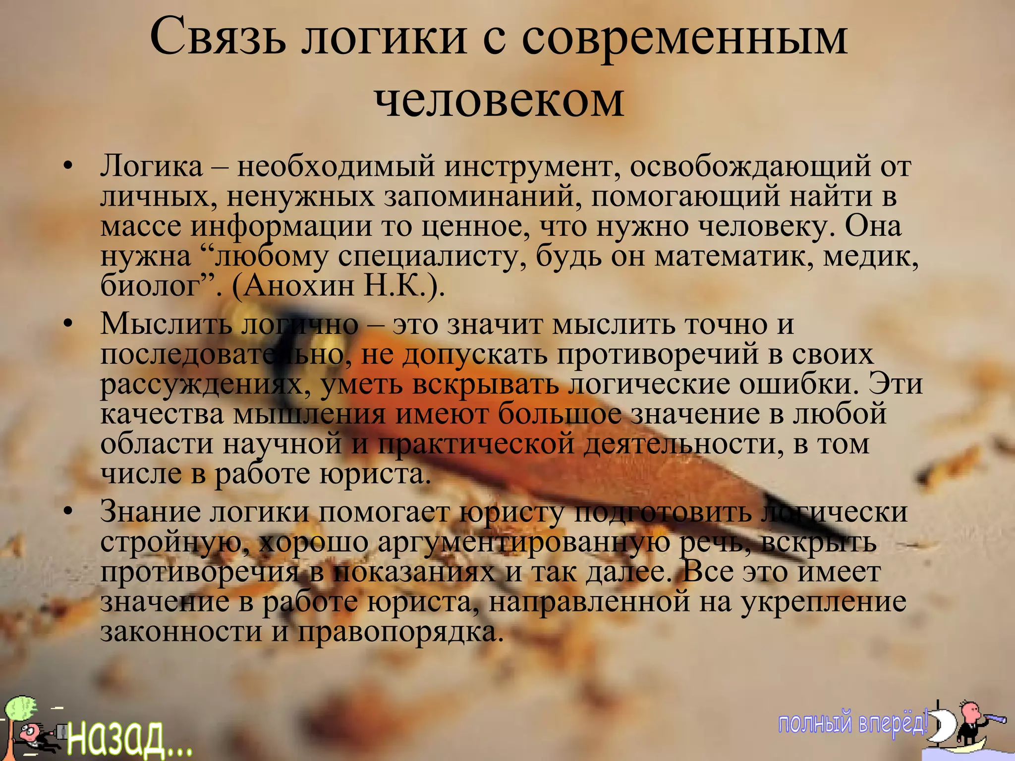 Связь логики с современным человеком Логика – необходимый инструмент, освобождающий от личных, ненужных запоминаний, помогающий найти в массе информации то ценное, что нужно человеку. Она нужна “любому специалисту, будь он математик, медик, биолог”. (Анохин Н.К.). Мыслить логично – это значит мыслить точно и последовательно, не допускать противоречий в своих рассуждениях, уметь вскрывать логические ошибки. Эти качества мышления имеют большое значение в любой области научной и практической деятельности, в том числе в работе юриста. Знание логики помогает юристу подготовить логически стройную, хорошо аргументированную речь, вскрыть противоречия в показаниях и так далее. Все это имеет значение в работе юриста, направленной на укрепление законности и правопорядка. полный вперёд! назад... 