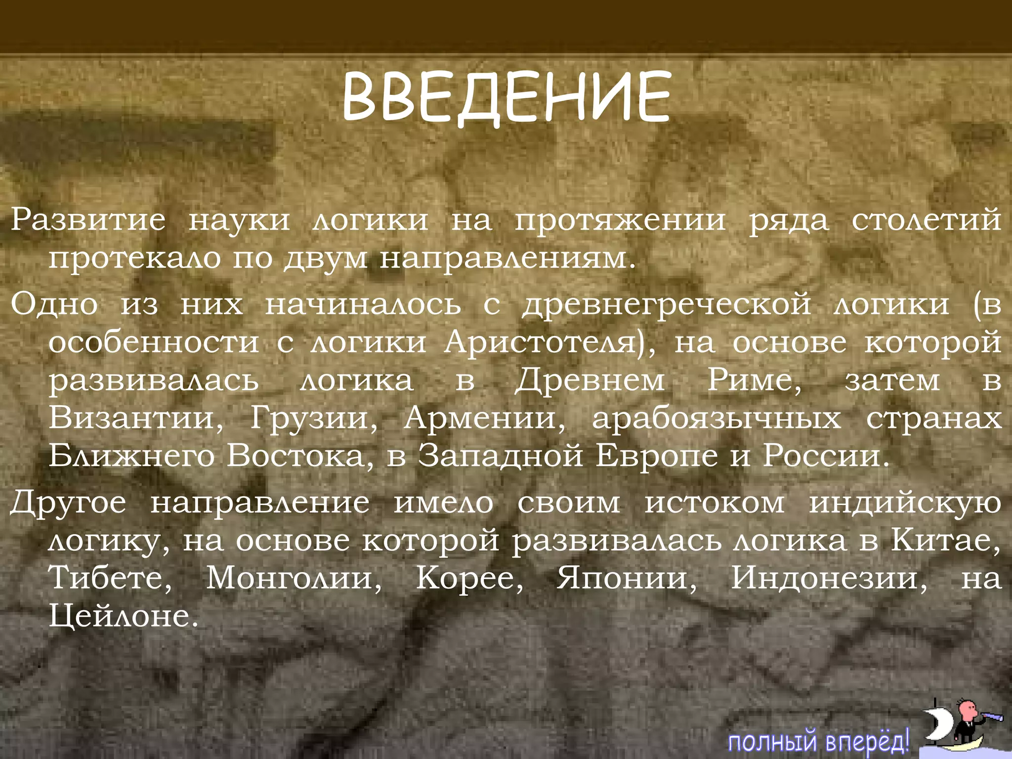 ВВЕДЕНИЕ Развитие науки логики на протяжении ряда столетий протекало по двум направлениям.  Одно из них начиналось с древнегреческой логики (в особенности с логики Аристотеля), на основе которой развивалась логика в Древнем Риме, затем в Византии, Грузии, Армении, арабоязычных странах Ближнего Востока, в Западной Европе и России.  Другое направление имело своим истоком индийскую логику, на основе которой развивалась логика в Китае, Тибете, Монголии, Корее, Японии, Индонезии, на Цейлоне. полный вперёд! 