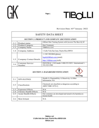 Page:1
TIBOLLI, LLC
1 Calle Vela San Juan, Puerto Rico 00918 USA
GKhair.com
Revision Date: 03rd
January 2022
SAFETY DATA SHEET
SECTION 1: PRODUCT AND COMPANY IDENTIFICATION
1.1 Product name
GKhair Hair Taming System with Juvexin The Best AÇAÍ
1.2 Product Category Hair Treatment
1.3 Company Name TIBOLLI, LLC
1.4 Company Address 1 Calle Vela San Jaun, Puerto Rico 00918
1.5 Company Contact Details
+1 305 390 0044 (phone)
legal@GKhair.com (email)
http:// GKhair.com (web)
1.6
Customer Service
Number
INFOTRAC: US/Canada 1-800-535-5053 / International 1-
352-323-3500
SECTION 2: HAZARD IDENTIFICATION
2.1 NFPA RATINGS
Health: 0, Flammability: 0, Reactivity: 0, Other
Information: NA
2.2 Classification
Chemicals not classified as dangerous according to
ABNT NBR 14725-2.
2.3 Exposure Effects N/A
2.4 Chronic Health Effects N/A
2.5 Acute Health Effects Our cosmetics are developed and tested to be harmless to
human health
2.6 Skin Irritant N/A
 
