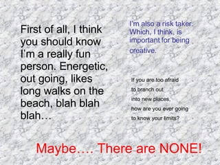 First of all, I think you should know I’m a really fun person. Energetic, out going, likes long walks on the beach, blah blah blah… I’m also a risk taker. Which, I think, is important for being creative.   If you are too afraid  to branch out  into new places,  how are you ever going  to know your limits? Maybe…. There are NONE! 