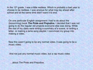 In the 12 th  grade, I was a little restless. Which is probably a bad year to choose to be restless. I was anxious for what may lay ahead after school and at the same time didn’t want it to end. On one particular English assignment I had to do about the (booorrrring) book  The Pride and Prejudice , I decided that I was not going to do the regular old projects everyone else was doing. While the rest of my class were writing a summary of a scene, or writing a letter, or making a lame song playlist, I convinced my group into making a video. Now this wasn’t going to be any normal video, it was going to be a music video. And not just any normal music video, but a rap music video …about The Pride and Prejudice. 