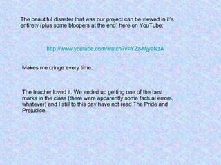 The beautiful disaster that was our project can be viewed in it’s entirety (plus some bloopers at the end) here on YouTube: http:// www.youtube.com/watch?v =Y2z-MjyaNzA Makes me cringe every time. The teacher loved it. We ended up getting one of the best marks in the class (there were apparently some factual errors, whatever) and I still to this day have not read The Pride and Prejudice. 