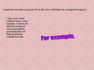 Creativity has been a big part of my life, but it definitely has changed throughout. I was much more creative when I was younger. It had to do with not having as many boundaries, and especially not fearing drawing outside the lines. For example, 