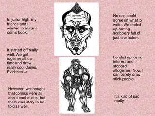 In junior high, my friends and I wanted to make a comic book. It started off really well. We got together all the time and drew really cool dudes. Evidence ->  However, we thought that comics were all about cool dudes, but there was story to be told as well. No one could agree on what to write. We ended up having scribblers full of just characters. I ended up losing interest and stopped altogether. Now, I can barely draw stick people. It’s kind of sad really. 