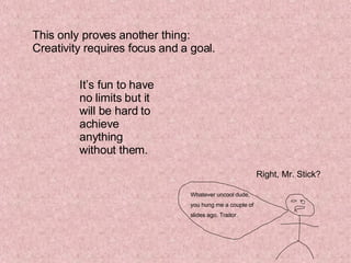 This only proves another thing: Creativity requires focus and a goal. It’s fun to have no limits but it will be hard to achieve anything without them. Right, Mr. Stick? Whatever uncool dude,  you hung me a couple of  slides ago. Traitor. 