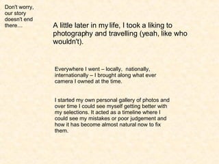 Don't worry, our story doesn't end there… A little later in my life, I took a liking to photography and travelling (yeah, like who wouldn't). Everywhere I went – locally,  nationally, internationally – I brought along what ever camera I owned at the time. I started my own personal gallery of photos and over time I could see myself getting better with my selections. It acted as a timeline where I could see my mistakes or poor judgement and how it has become almost natural now to fix them. 