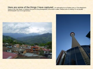 Here are some of the things I have captured.  (I'm still waiting for my Pulitzer prize, or Time Magazine's Person of the Year Award, or whatever the prize for King photographer of the world is called. (Please know I'm kidding, I'm not actually thhhhhhaaaattt much of an egomaniac)) 