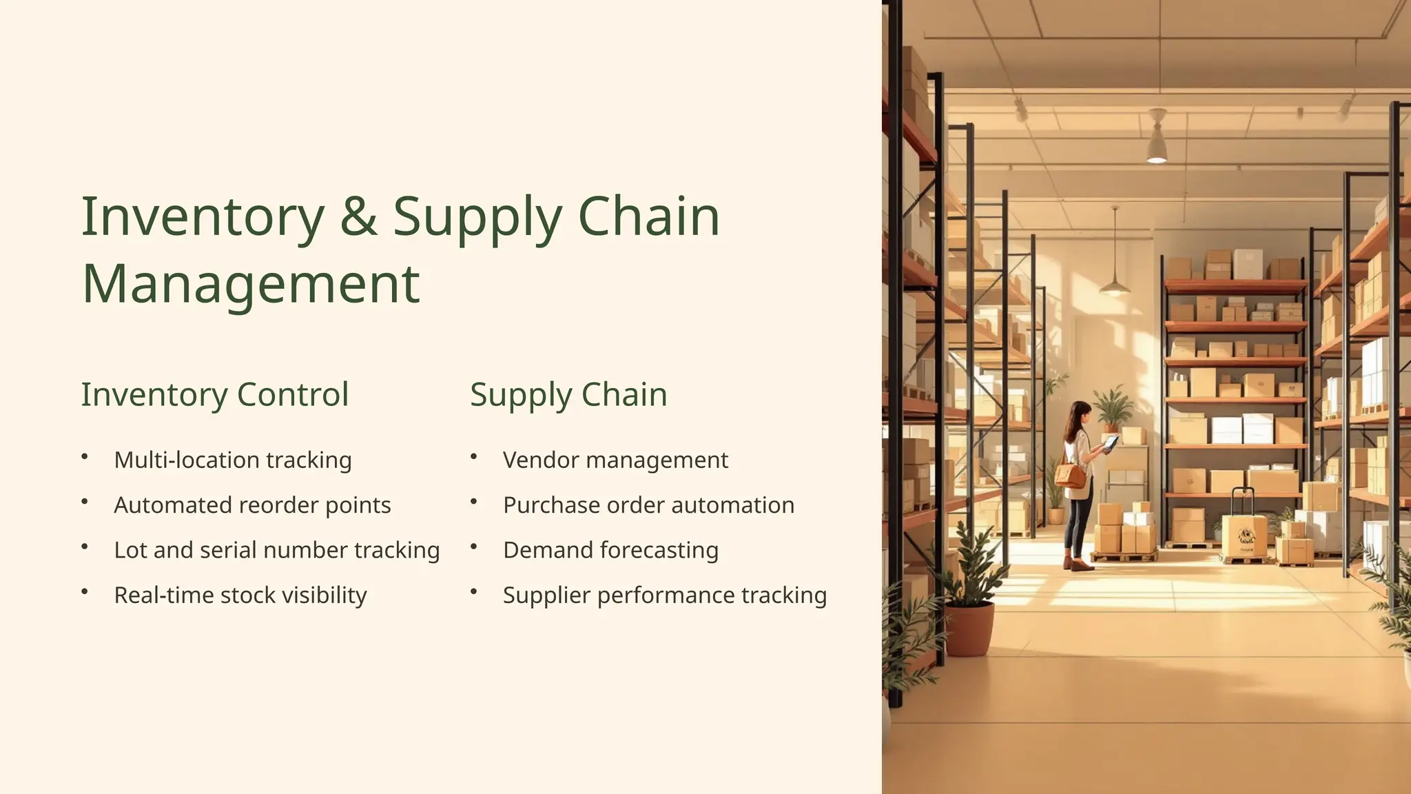 Inventory & Supply Chain
Management
Inventory Control
• Multi-location tracking
• Automated reorder points
• Lot and serial number tracking
• Real-time stock visibility
Supply Chain
• Vendor management
• Purchase order automation
• Demand forecasting
• Supplier performance tracking
 
