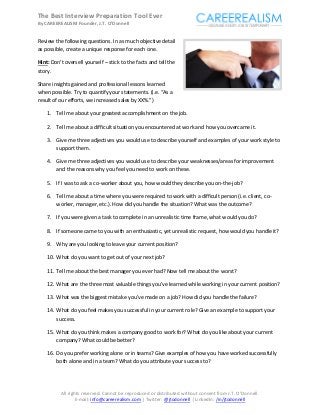 The Best Interview Preparation Tool Ever
By CAREEREALISM Founder, J.T. O'Donnell


Review the following questions. In as much objective detail
as possible, create a unique response for each one.

Hint: Don’t oversell yourself – stick to the facts and tell the
story.

Share insights gained and professional lessons learned
when possible. Try to quantify your statements. (i.e. “As a
result of our efforts, we increased sales by XX%.”)

    1. Tell me about your greatest accomplishment on the job.

    2. Tell me about a difficult situation you encountered at work and how you overcame it.

    3. Give me three adjectives you would use to describe yourself and examples of your work style to
       support them.

    4. Give me three adjectives you would use to describe your weaknesses/areas for improvement
       and the reasons why you feel you need to work on these.

    5. If I was to ask a co-worker about you, how would they describe you on-the-job?

    6. Tell me about a time where you were required to work with a difficult person (i.e. client, co-
       worker, manager, etc.). How did you handle the situation? What was the outcome?

    7. If you were given a task to complete in an unrealistic time frame, what would you do?

    8. If someone came to you with an enthusiastic, yet unrealistic request, how would you handle it?

    9. Why are you looking to leave your current position?

    10. What do you want to get out of your next job?

    11. Tell me about the best manager you ever had? Now tell me about the worst?

    12. What are the three most valuable things you’ve learned while working in your current position?

    13. What was the biggest mistake you’ve made on a job? How did you handle the failure?

    14. What do you feel makes you successful in your current role? Give an example to support your
        success.

    15. What do you think makes a company good to work for? What do you like about your current
        company? What could be better?

    16. Do you prefer working alone or in teams? Give examples of how you have worked successfully
        both alone and in a team? What do you attribute your success to?




          All rights reserved. Cannot be reproduced or distributed without consent from J.T. O'Donnell.
                  E-mail: info@careerealism.com | Twitter: @jtodonnell | LinkedIn: /in/jtodonnell
 