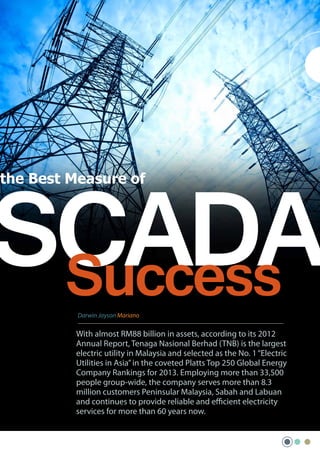 SCADA
Success
the Best Measure of

Darwin Jayson Mariano

With almost RM88 billion in assets, according to its 2012
Annual Report, Tenaga Nasional Berhad (TNB) is the largest
electric utility in Malaysia and selected as the No. 1 “Electric
Utilities in Asia” in the coveted Platts Top 250 Global Energy
Company Rankings for 2013. Employing more than 33,500
people group-wide, the company serves more than 8.3
million customers Peninsular Malaysia, Sabah and Labuan
and continues to provide reliable and efficient electricity
services for more than 60 years now.

 