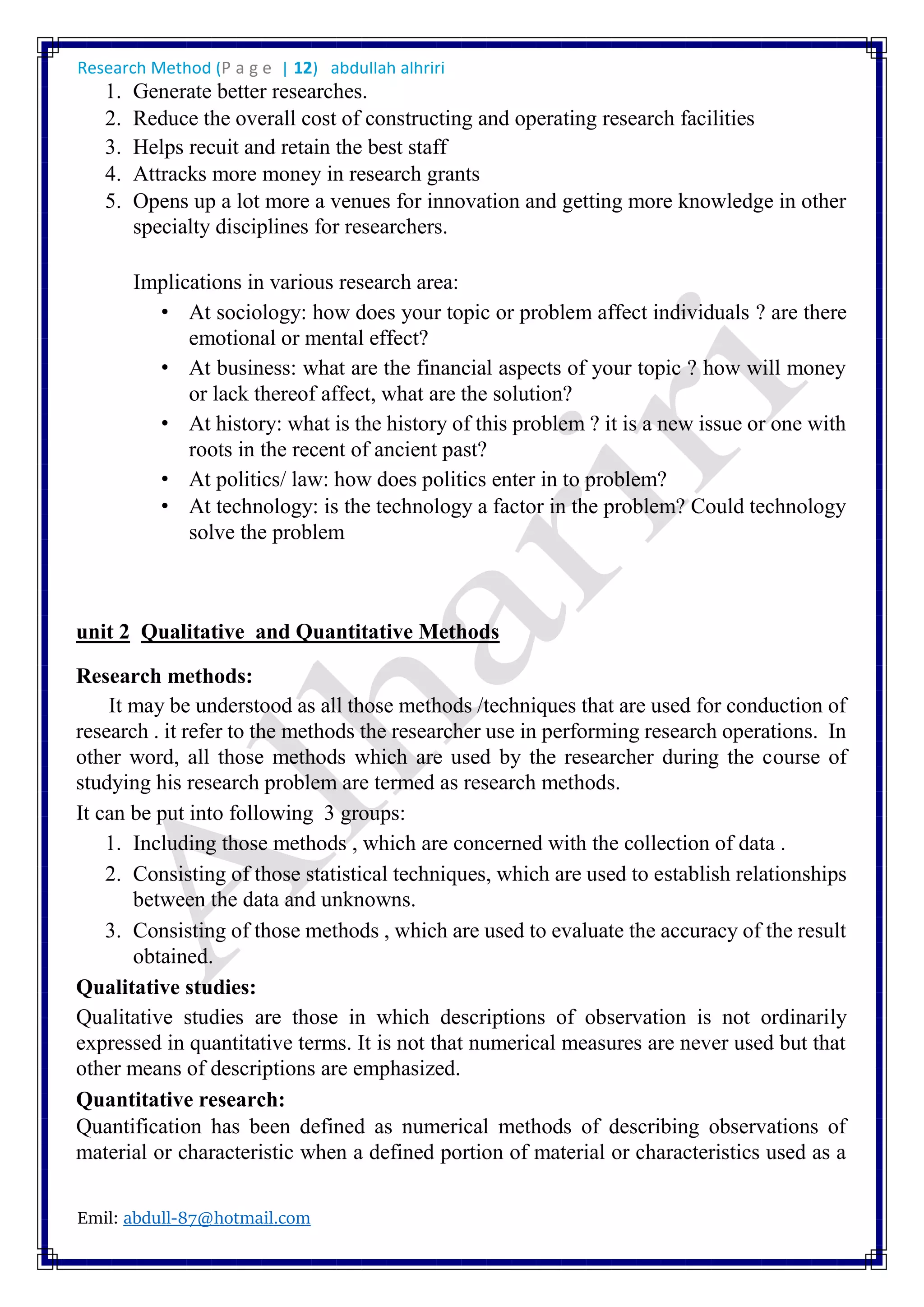 Research Method (P a g e | 12) abdullah alhriri
Emil: abdull-87@hotmail.com
1. Generate better researches.
2. Reduce the overall cost of constructing and operating research facilities
3. Helps recuit and retain the best staff
4. Attracks more money in research grants
5. Opens up a lot more a venues for innovation and getting more knowledge in other
specialty disciplines for researchers.
Implications in various research area:
• At sociology: how does your topic or problem affect individuals ? are there
emotional or mental effect?
• At business: what are the financial aspects of your topic ? how will money
or lack thereof affect, what are the solution?
• At history: what is the history of this problem ? it is a new issue or one with
roots in the recent of ancient past?
• At politics/ law: how does politics enter in to problem?
• At technology: is the technology a factor in the problem? Could technology
solve the problem
unit 2 Qualitative and Quantitative Methods
Research methods:
It may be understood as all those methods /techniques that are used for conduction of
research . it refer to the methods the researcher use in performing research operations. In
other word, all those methods which are used by the researcher during the course of
studying his research problem are termed as research methods.
It can be put into following 3 groups:
1. Including those methods , which are concerned with the collection of data .
2. Consisting of those statistical techniques, which are used to establish relationships
between the data and unknowns.
3. Consisting of those methods , which are used to evaluate the accuracy of the result
obtained.
Qualitative studies:
Qualitative studies are those in which descriptions of observation is not ordinarily
expressed in quantitative terms. It is not that numerical measures are never used but that
other means of descriptions are emphasized.
Quantitative research:
Quantification has been defined as numerical methods of describing observations of
material or characteristic when a defined portion of material or characteristics used as a
 