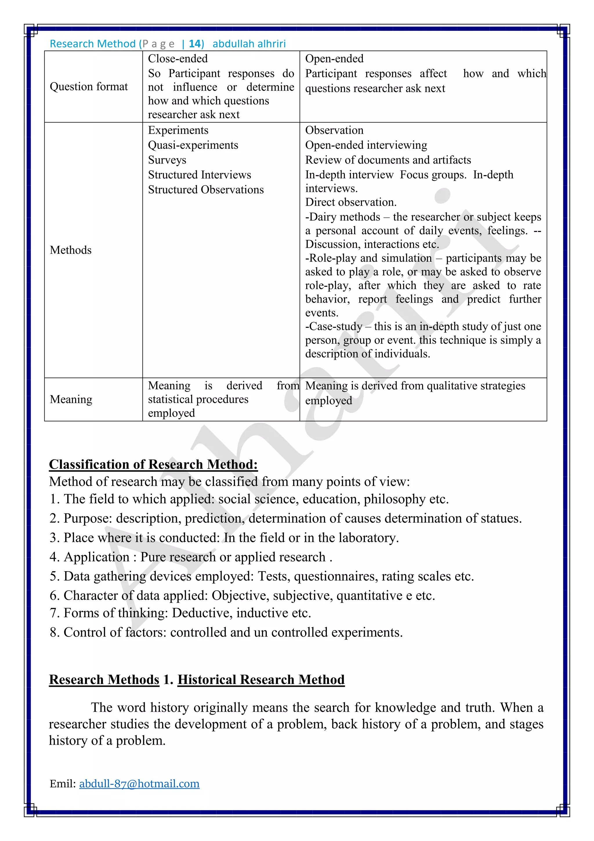 Research Method (P a g e | 14) abdullah alhriri
Emil: abdull-87@hotmail.com
Question format
Close-ended
So Participant responses do
not influence or determine
how and which questions
researcher ask next
Open-ended
Participant responses affect how and which
questions researcher ask next
Methods
Experiments
Quasi-experiments
Surveys
Structured Interviews
Structured Observations
Observation
Open-ended interviewing
Review of documents and artifacts
In-depth interview Focus groups. In-depth
interviews.
Direct observation.
-Dairy methods – the researcher or subject keeps
a personal account of daily events, feelings. --
Discussion, interactions etc.
-Role-play and simulation – participants may be
asked to play a role, or may be asked to observe
role-play, after which they are asked to rate
behavior, report feelings and predict further
events.
-Case-study – this is an in-depth study of just one
person, group or event. this technique is simply a
description of individuals.
Meaning
Meaning is derived from
statistical procedures
employed
Meaning is derived from qualitative strategies
employed
Classification of Research Method:
Method of research may be classified from many points of view:
1. The field to which applied: social science, education, philosophy etc.
2. Purpose: description, prediction, determination of causes determination of statues.
3. Place where it is conducted: In the field or in the laboratory.
4. Application : Pure research or applied research .
5. Data gathering devices employed: Tests, questionnaires, rating scales etc.
6. Character of data applied: Objective, subjective, quantitative e etc.
7. Forms of thinking: Deductive, inductive etc.
8. Control of factors: controlled and un controlled experiments.
Research Methods 1. Historical Research Method
The word history originally means the search for knowledge and truth. When a
researcher studies the development of a problem, back history of a problem, and stages
history of a problem.
 