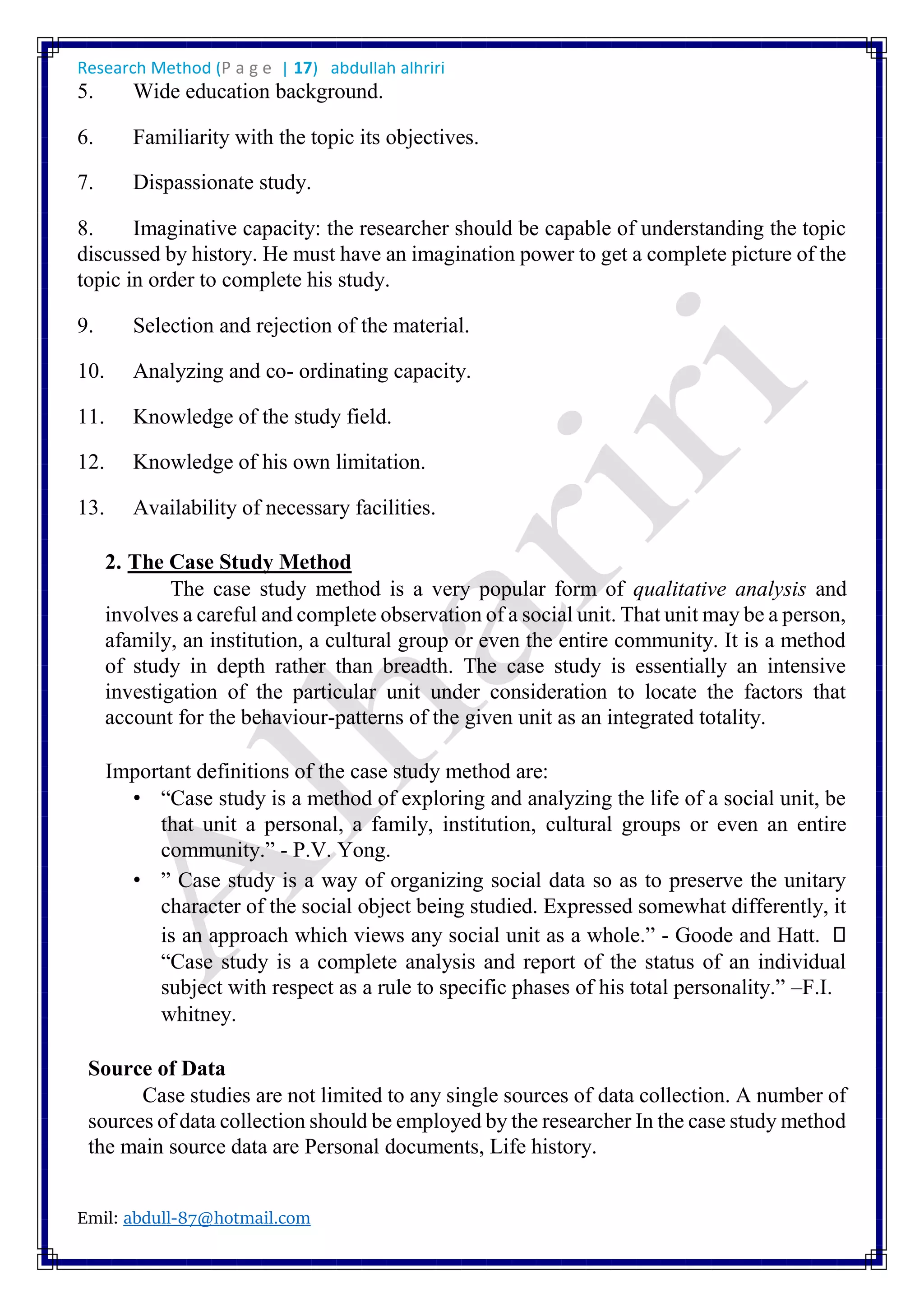 Research Method (P a g e | 17) abdullah alhriri
Emil: abdull-87@hotmail.com
5. Wide education background.
6. Familiarity with the topic its objectives.
7. Dispassionate study.
8. Imaginative capacity: the researcher should be capable of understanding the topic
discussed by history. He must have an imagination power to get a complete picture of the
topic in order to complete his study.
9. Selection and rejection of the material.
10. Analyzing and co- ordinating capacity.
11. Knowledge of the study field.
12. Knowledge of his own limitation.
13. Availability of necessary facilities.
2. The Case Study Method
The case study method is a very popular form of qualitative analysis and
involves a careful and complete observation of a social unit. That unit may be a person,
afamily, an institution, a cultural group or even the entire community. It is a method
of study in depth rather than breadth. The case study is essentially an intensive
investigation of the particular unit under consideration to locate the factors that
account for the behaviour-patterns of the given unit as an integrated totality.
Important definitions of the case study method are:
• “Case study is a method of exploring and analyzing the life of a social unit, be
that unit a personal, a family, institution, cultural groups or even an entire
community.” - P.V. Yong.
• ” Case study is a way of organizing social data so as to preserve the unitary
character of the social object being studied. Expressed somewhat differently, it
is an approach which views any social unit as a whole.” - Goode and Hatt.
“Case study is a complete analysis and report of the status of an individual
subject with respect as a rule to specific phases of his total personality.” –F.I.
whitney.
Source of Data
Case studies are not limited to any single sources of data collection. A number of
sources of data collection should be employed by the researcher In the case study method
the main source data are Personal documents, Life history.
 