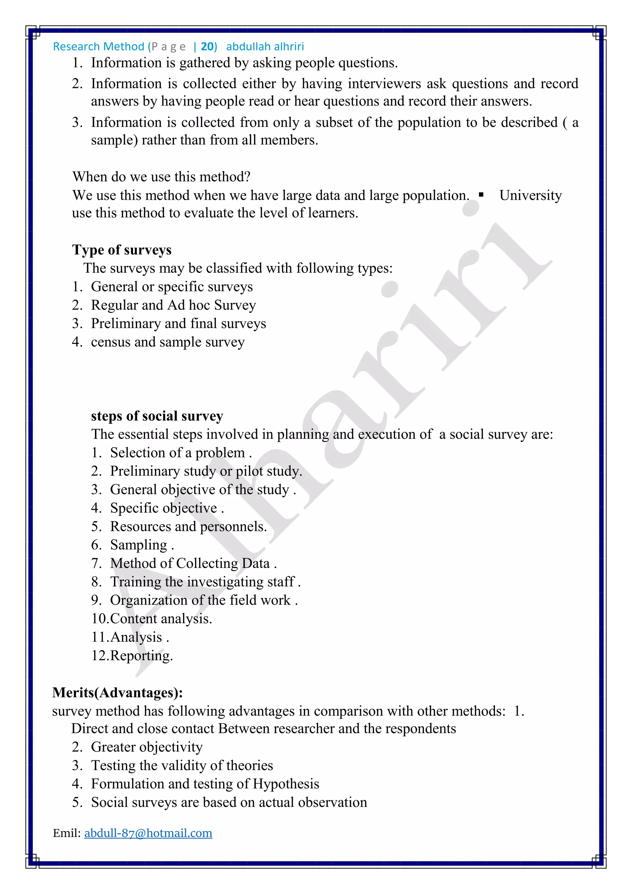 Research Method (P a g e | 20) abdullah alhriri
Emil: abdull-87@hotmail.com
1. Information is gathered by asking people questions.
2. Information is collected either by having interviewers ask questions and record
answers by having people read or hear questions and record their answers.
3. Information is collected from only a subset of the population to be described ( a
sample) rather than from all members.
When do we use this method?
We use this method when we have large data and large population. University
use this method to evaluate the level of learners.
Type of surveys
The surveys may be classified with following types:
1. General or specific surveys
2. Regular and Ad hoc Survey
3. Preliminary and final surveys
4. census and sample survey
steps of social survey
The essential steps involved in planning and execution of a social survey are:
1. Selection of a problem .
2. Preliminary study or pilot study.
3. General objective of the study .
4. Specific objective .
5. Resources and personnels.
6. Sampling .
7. Method of Collecting Data .
8. Training the investigating staff .
9. Organization of the field work .
10.Content analysis.
11.Analysis .
12.Reporting.
Merits(Advantages):
survey method has following advantages in comparison with other methods: 1.
Direct and close contact Between researcher and the respondents
2. Greater objectivity
3. Testing the validity of theories
4. Formulation and testing of Hypothesis
5. Social surveys are based on actual observation
 