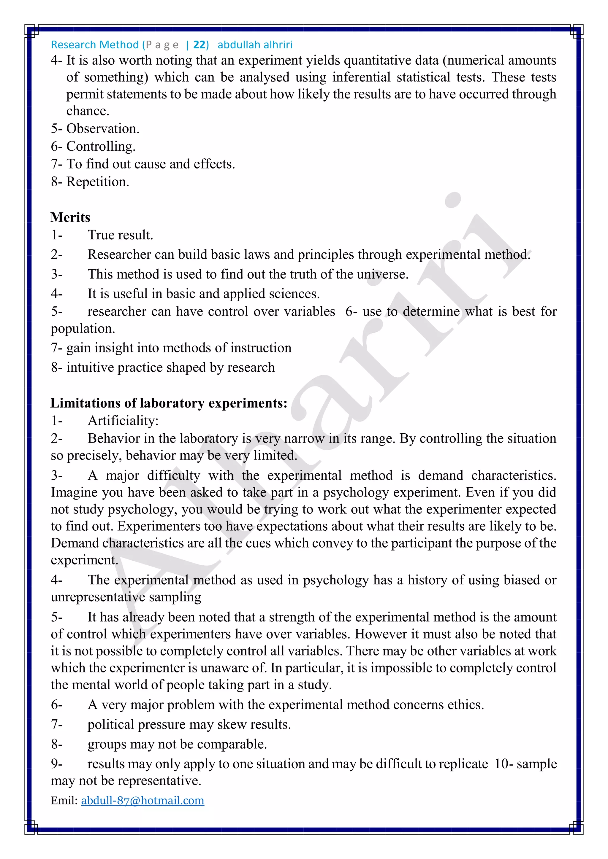 Research Method (P a g e | 22) abdullah alhriri
Emil: abdull-87@hotmail.com
4- It is also worth noting that an experiment yields quantitative data (numerical amounts
of something) which can be analysed using inferential statistical tests. These tests
permit statements to be made about how likely the results are to have occurred through
chance.
5- Observation.
6- Controlling.
7- To find out cause and effects.
8- Repetition.
Merits
1- True result.
2- Researcher can build basic laws and principles through experimental method.
3- This method is used to find out the truth of the universe.
4- It is useful in basic and applied sciences.
5- researcher can have control over variables 6- use to determine what is best for
population.
7- gain insight into methods of instruction
8- intuitive practice shaped by research
Limitations of laboratory experiments:
1- Artificiality:
2- Behavior in the laboratory is very narrow in its range. By controlling the situation
so precisely, behavior may be very limited.
3- A major difficulty with the experimental method is demand characteristics.
Imagine you have been asked to take part in a psychology experiment. Even if you did
not study psychology, you would be trying to work out what the experimenter expected
to find out. Experimenters too have expectations about what their results are likely to be.
Demand characteristics are all the cues which convey to the participant the purpose of the
experiment.
4- The experimental method as used in psychology has a history of using biased or
unrepresentative sampling
5- It has already been noted that a strength of the experimental method is the amount
of control which experimenters have over variables. However it must also be noted that
it is not possible to completely control all variables. There may be other variables at work
which the experimenter is unaware of. In particular, it is impossible to completely control
the mental world of people taking part in a study.
6- A very major problem with the experimental method concerns ethics.
7- political pressure may skew results.
8- groups may not be comparable.
9- results may only apply to one situation and may be difficult to replicate 10- sample
may not be representative.
 